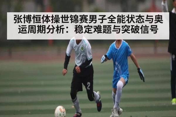 张博恒体操世锦赛男子全能状态与奥运周期分析:稳定难题与突破信号